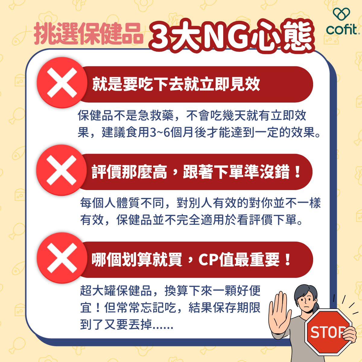 希望吃完立即見效 保健品不是急救藥，不會吃幾天就有立即效果，也不是吃多就有用。挑對的吃了以後，還要食用 3~6 個月後，加上適時的調整和良好的生活習慣，才能達到一定的效果。   別人說好、評價高的就跟著買 現代網絡資訊發達，大家都習慣購買前看名人推薦或購買評價去下單，但每個人體質不同，對別人有效的成份套用在你身上並不一樣有同樣效果。   份量越多越划算，專挑 CP 值高的買 買大罐的保健品，換算下來一顆好便宜！但買一大堆囤貨，結果保存期限到了又要丟掉，更加不划算。 保健品最主要的功能是補助身體缺少的營養，達到維持健康、預防慢性疾病發生，所以千萬不要把保健品當作是萬靈丹。