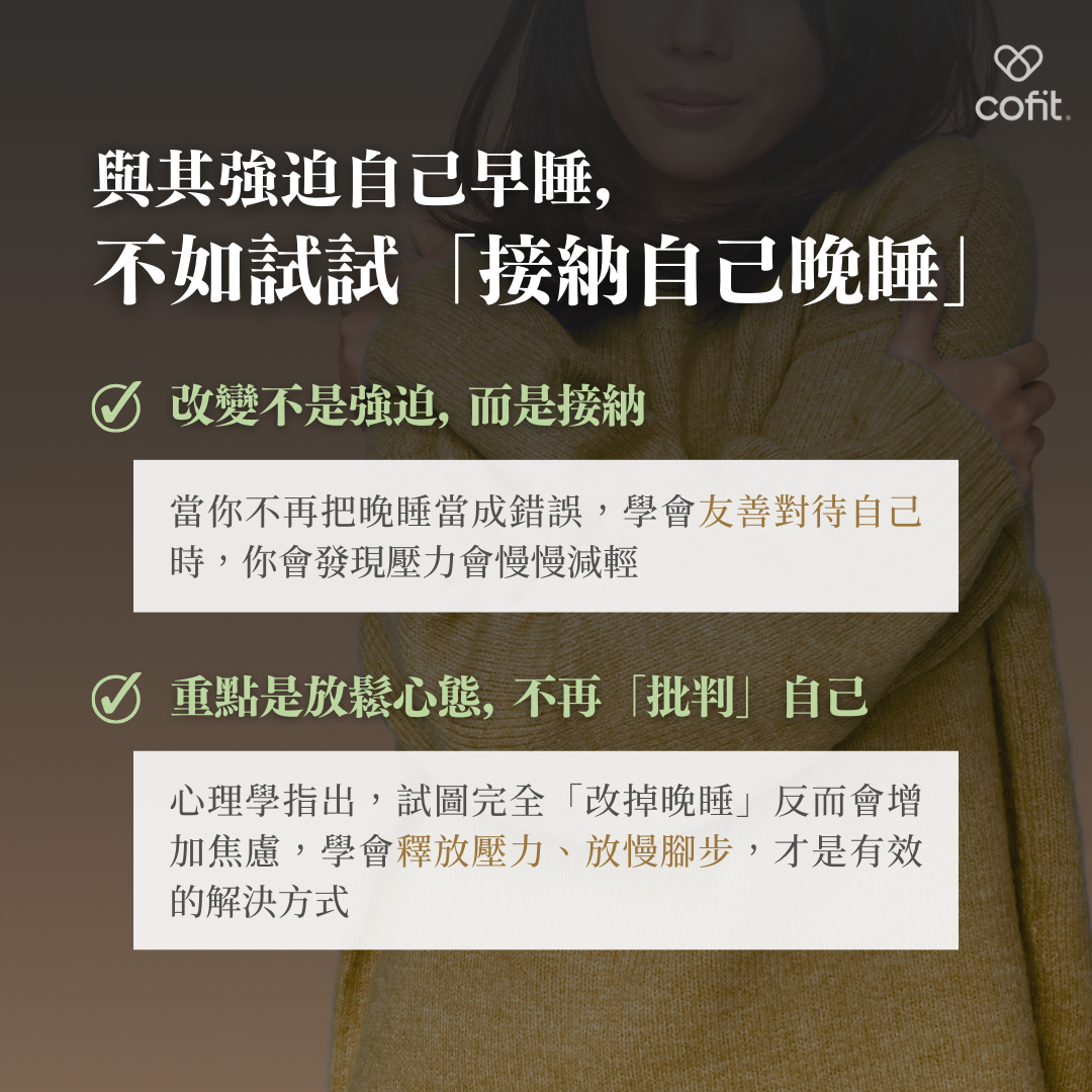 改變的第一步：接納自己  心理學指出，試圖完全「改掉晚睡」會增加焦慮感，反而不易成功。當我們能接納自己的晚睡習慣，並逐步建立放鬆的心態，不再批判自己，才是提升睡眠質量的有效方式。