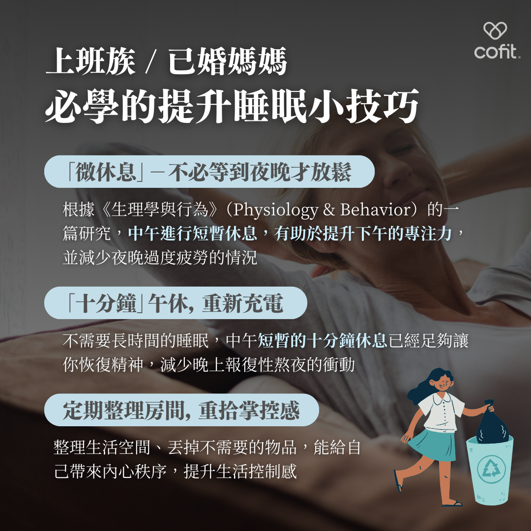 實用的提升睡眠小技巧  為了讓夜晚不再成為唯一的放鬆時刻，不妨在白天進行「微休息」。根據《生理學與行為》研究顯示，中午短暫的十分鐘休息能有效提升專注力，減少夜晚過度疲勞。此外，定期整理房間、清理不必要的物品，能讓環境更整潔，帶來內心的秩序感，幫助找回生活掌控感。