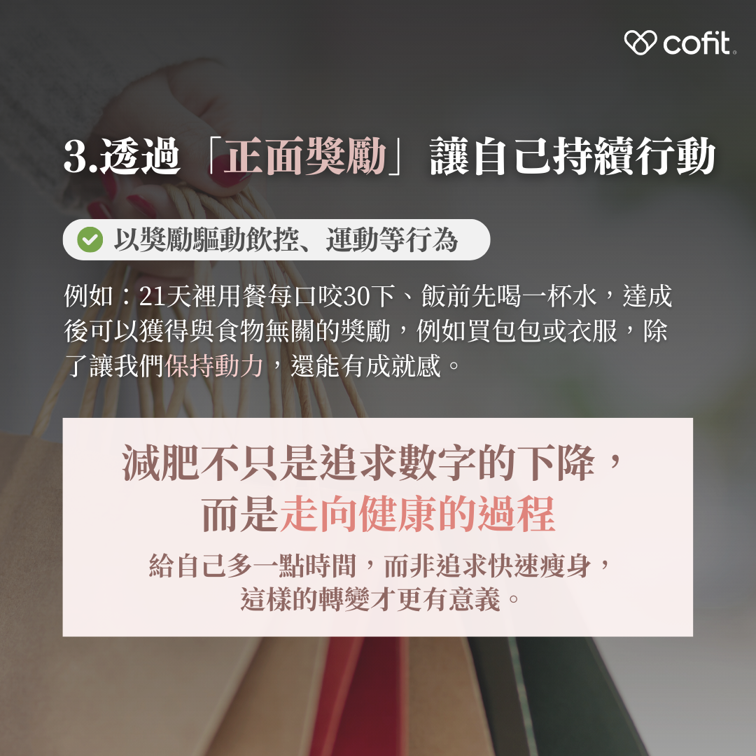 以奬勵來驅動飲控、運動等行為也是好方式，例如21天內每口咬30下、飯前先喝一杯水，達成後可以獲得與食物無關的奬勵，例如買包包或衣服，除了讓我們保持動力，還讓過程更愉快、有成就感。