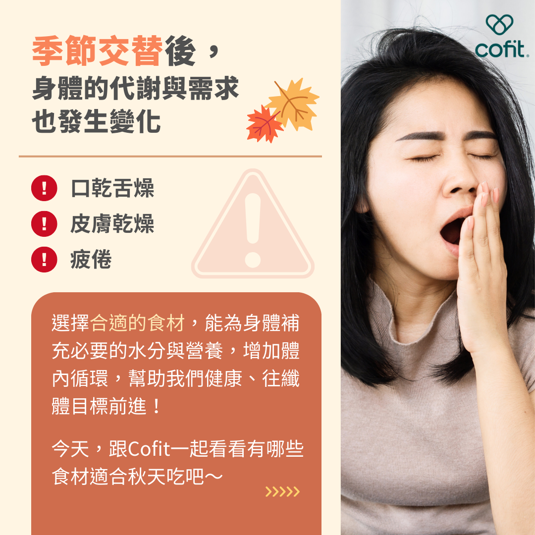 季節交替後，身體的代謝與需求也隨之發生變化，容易出現口乾舌燥、皮膚乾燥、疲倦等症狀。選擇合適的食材，能為身體補充必要的水分與營養，不只增加體內循環、變健康，也有助於往纖體目標前進！今天，跟著Cofit營養師-吳悅慈一起看看有哪些食材適合秋冬季節享用吧～