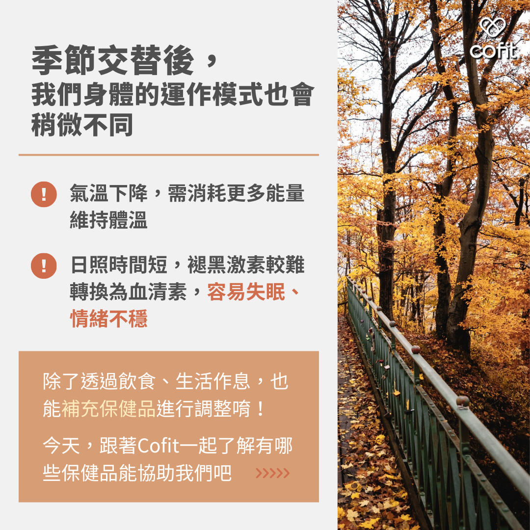 季節交替後，身體的運作模式也會稍微不同：氣溫下降，需消耗更多能量維持體溫；日照時間短，褪黑激素較難轉換為血清素，容易失眠、情緒不穩，這些情況除了透過飲食、生活作息，也能補充保健品進行調整唷！今天，跟著Cofit營養師-蔡宗真一起了解有哪些保健品能協助我們吧～