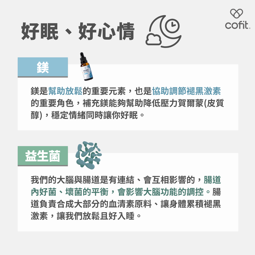 鎂是幫助放鬆的重要元素，也是協助調節褪黑激素的重要角色，補充鎂能夠幫助降低壓力賀爾蒙(皮質醇)，穩定情緒同時讓你好眠；腸道內好菌、壞菌的平衡，會影響大腦功能的調控。
