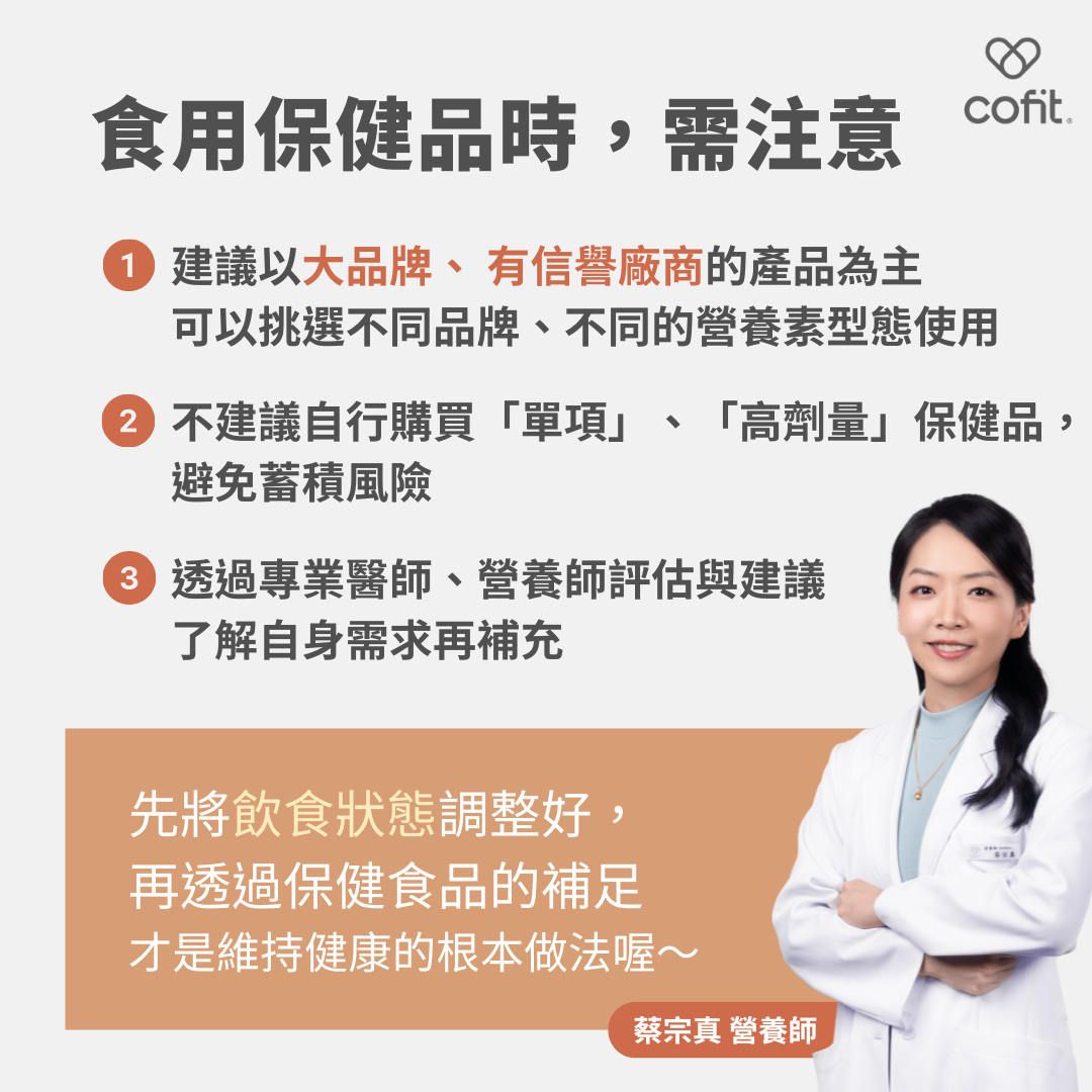 建議以大品牌、 有信譽廠商的產品為主，甚至可以挑選不同品牌、不同的營養素型態使用；不建議自行購買「單項」、「高劑量」，避免蓄積風險；透過專業醫師、營養師評估與建議了解自身需求再補充