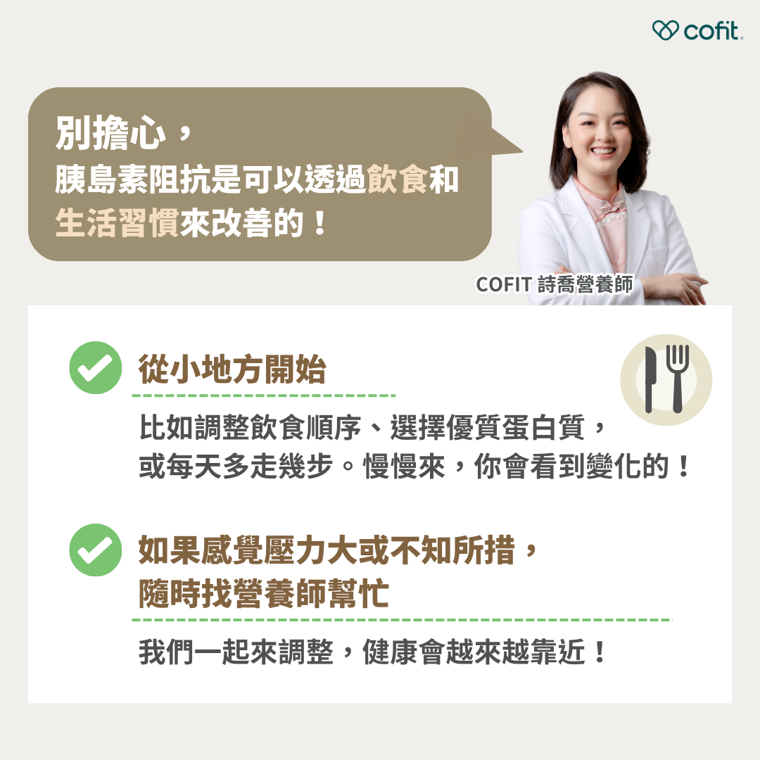 別擔心，胰島素阻抗是可以透過飲食和生活習慣來改善的！ 從小地方開始 比如調整飲食順序、選擇優質蛋白質，或每天多走幾步。慢慢來，你會看到變化的！ 如果感覺壓力大或不知所措，隨時找營養師幫忙