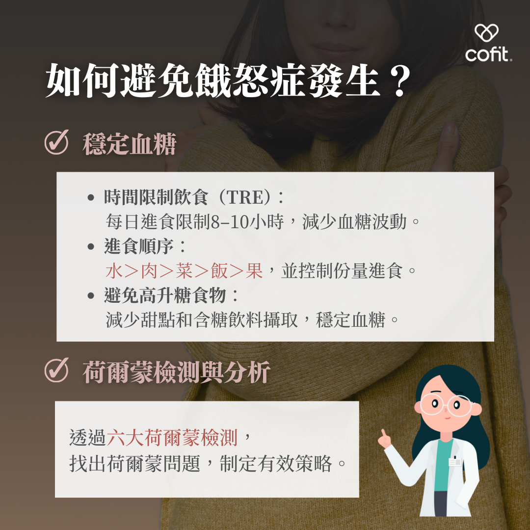 透過調整飲食與生活方式，可以有效預防餓怒症的產生。以下是幾個實用建議： 穩定血糖 時間限制飲食（TRE）：每日進食限制8–10小時內，減少血糖波動。 進食順序：水＞肉＞菜＞飯＞果，並控制每餐份量，避免過量。 減少高升糖食物：減少甜點與含糖飲料攝取，穩定血糖。 荷爾蒙檢測與分析 透過六大荷爾蒙檢測，找出荷爾蒙問題，例如皮質醇過高或飢餓素分泌異常，制定有效策略。