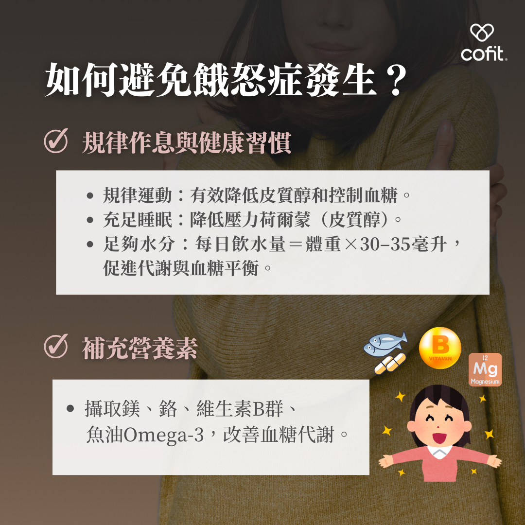 規律作息與健康習慣 規律運動：有效降低皮質醇水平，穩定血糖。 充足睡眠：降低壓力荷爾蒙(皮質醇)。 補充水分：每日飲水量建＝體重×30–35毫升，促進代謝與血糖平衡。 補充營養素 攝取如鎂、鉻、維生素B群與Omega-3脂肪酸等，幫助改善血糖代謝，穩定情緒波動。