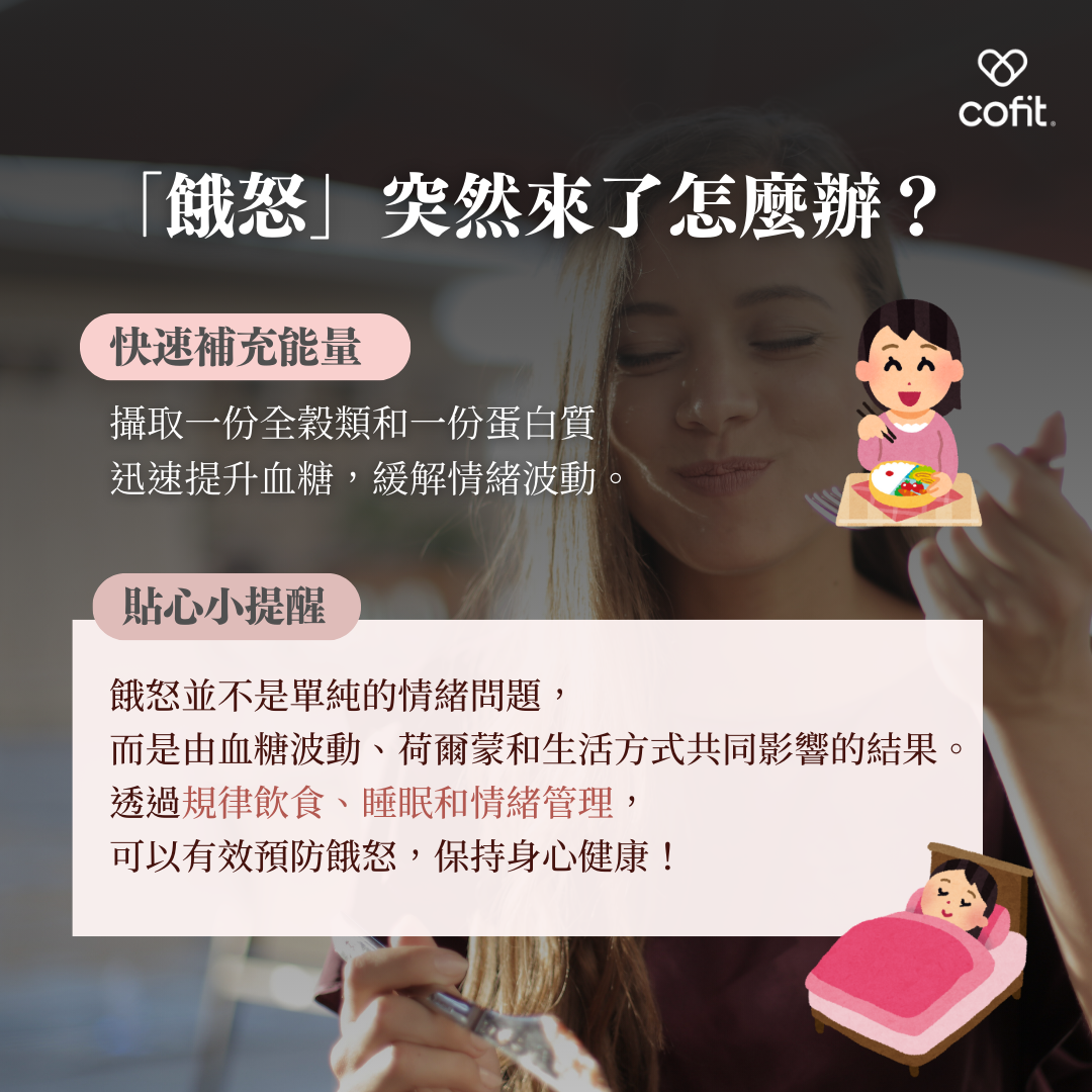 即使做好預防，有時候還是會遇到餓怒突襲的情況。以下是快速應對的方法： 快速補充能量：攝取一份全穀類食物和一份蛋白質，迅速提升血糖，緩解情緒波動。 保持身心平衡，告別餓怒 餓怒並非單純的情緒問題，而是血糖波動、荷爾蒙失調與生活方式共同作用的結果。透過規律飲食、睡眠充足和情緒管理，可以有效預防餓怒，保持身心健康！