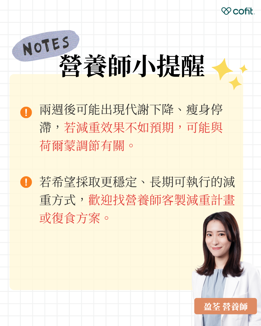 盈荃營養師建議 兩週執行期滿後，部分使用者可能會出現代謝下降或體重停滯的情況。這與身體進入節能模式與荷爾蒙調節變化有關，屬於短期策略的常見反應。若成效未達預期，亦不建議延長此方案時間。 建議於第15天起進入「復食期」，透過逐步增加碳水攝取與熱量回穩，讓代謝系統緩和過渡，避免反彈與內分泌失調。如有長期控制體重或建立穩定飲食需求，歡迎洽詢 Cofit 營養師團隊，進行個人化的減重規劃與營養支持。